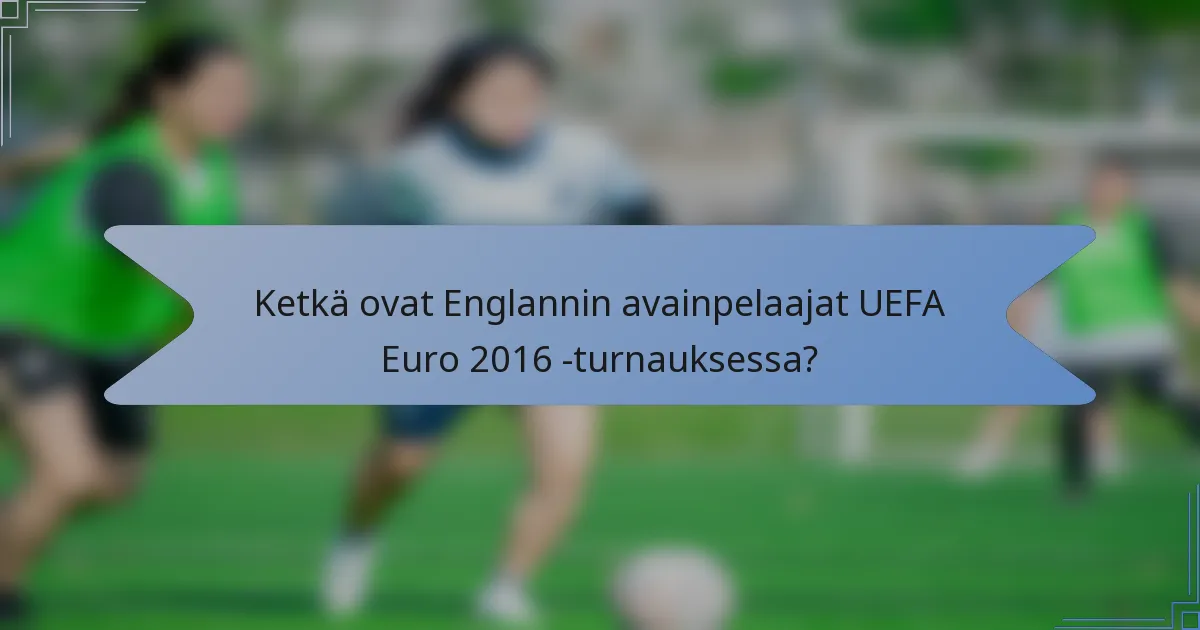 Ketkä ovat Englannin avainpelaajat UEFA Euro 2016 -turnauksessa?