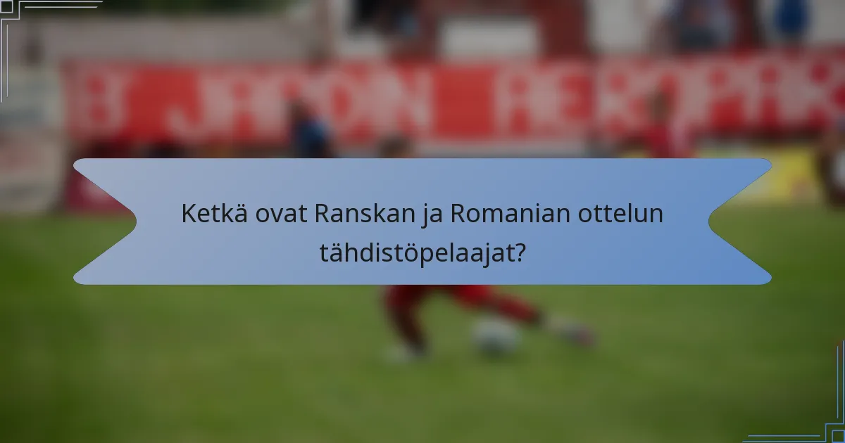 Ketkä ovat Ranskan ja Romanian ottelun tähdistöpelaajat?