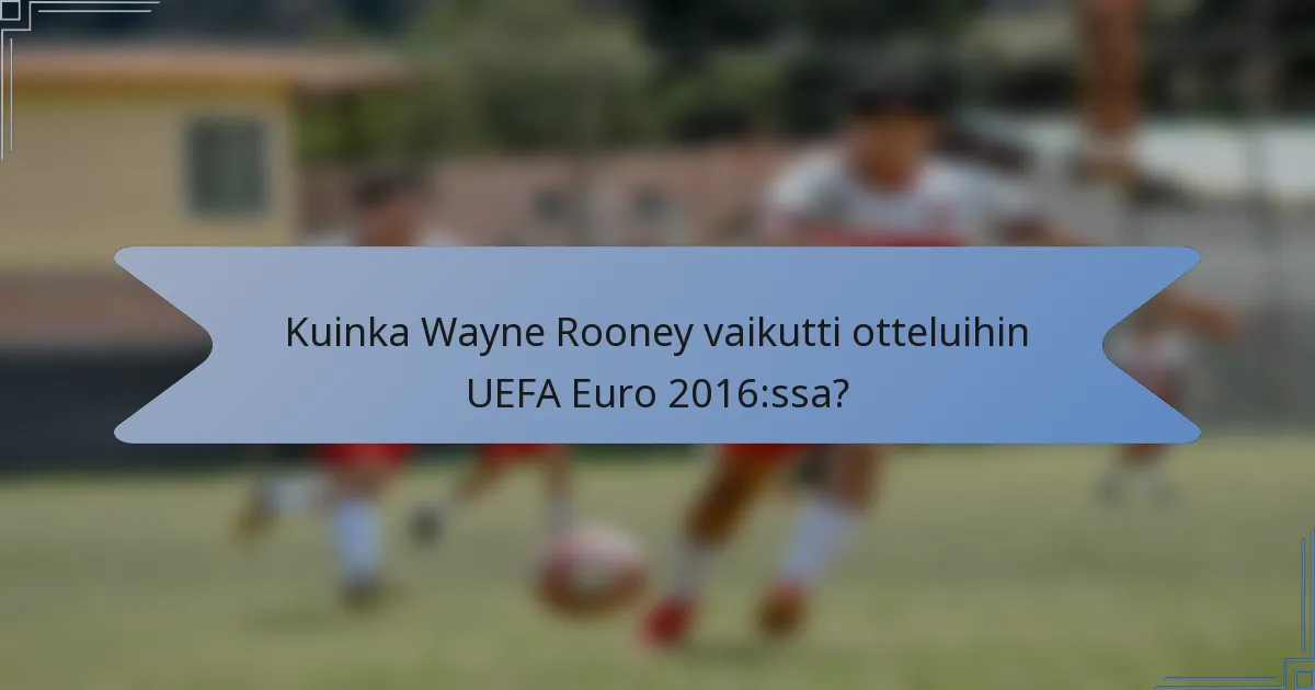 Kuinka Wayne Rooney vaikutti otteluihin UEFA Euro 2016:ssa?
