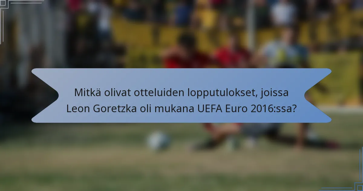 Mitkä olivat otteluiden lopputulokset, joissa Leon Goretzka oli mukana UEFA Euro 2016:ssa?