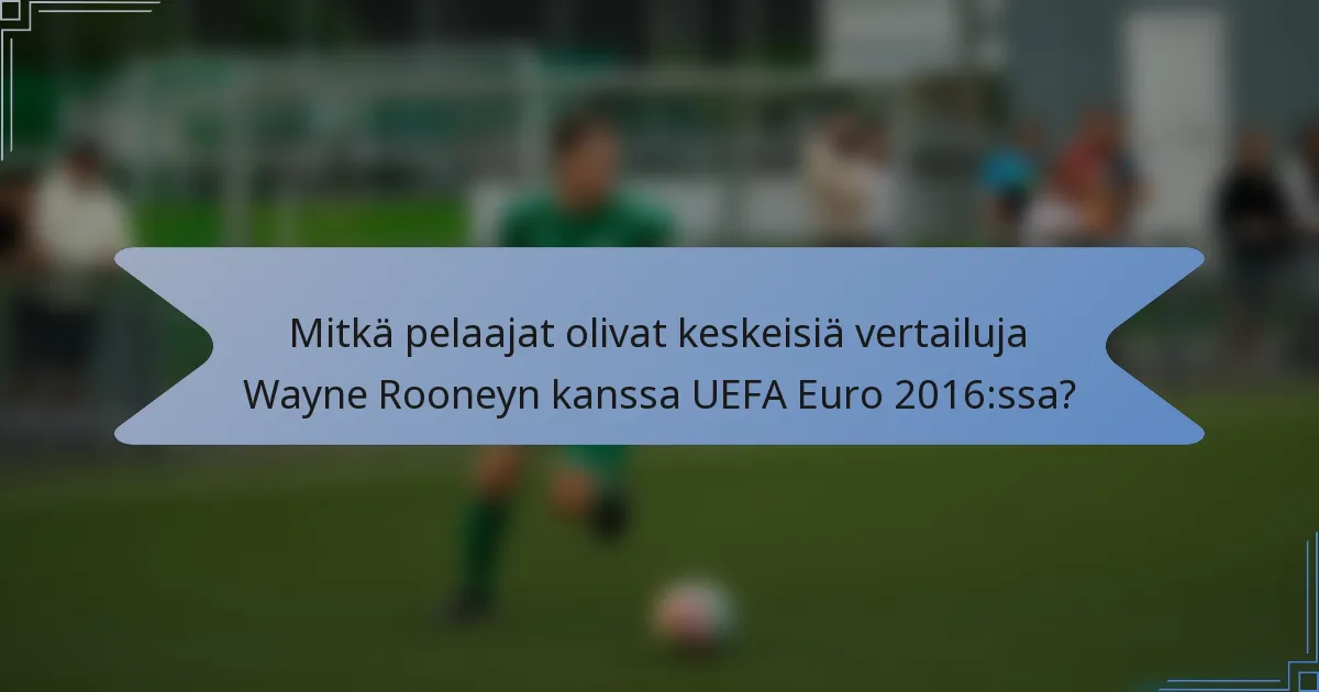 Mitkä pelaajat olivat keskeisiä vertailuja Wayne Rooneyn kanssa UEFA Euro 2016:ssa?